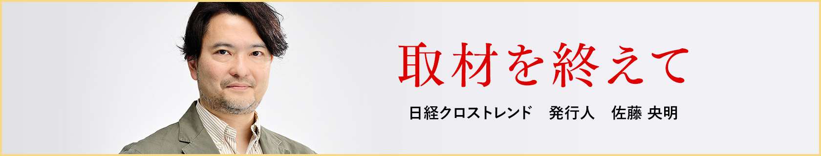取材を終えて　日経クロストレンド　発行人　佐藤 央明