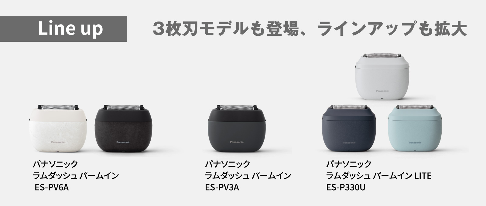 Line up 3枚刃モデルも登場、ラインアップも拡大
								パナソニック ラムダッシュ パームイン ES-PV6A
								パナソニック ラムダッシュ パームイン ES-PV3A
								パナソニック ラムダッシュ パームイン LITE ES-P330U
