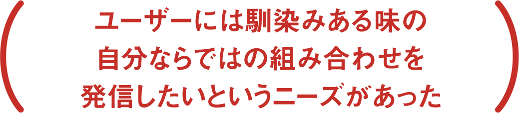 ユーザーには馴染みある味の自分ならではの組み合わせを発信したいというニーズがあった