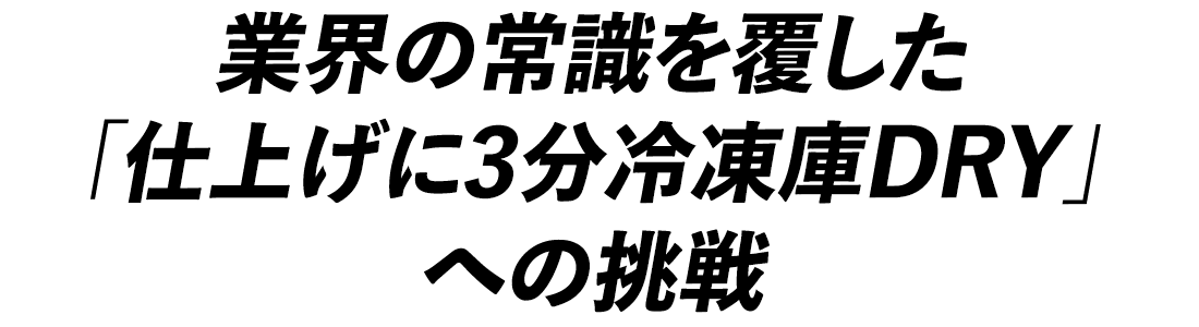 業界の常識を覆した「仕上げに3分冷凍庫DRY」への挑戦