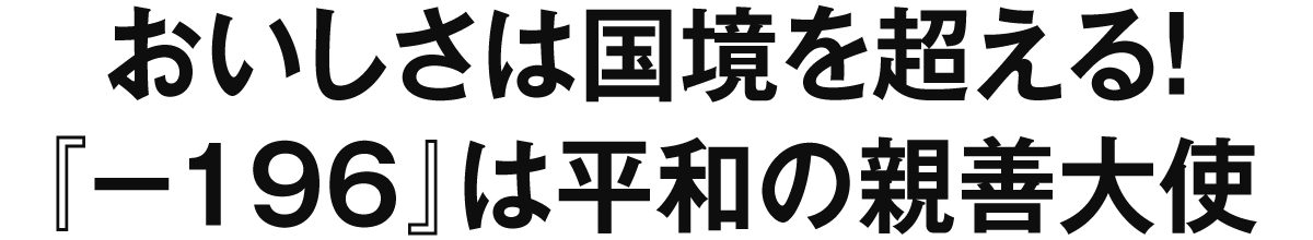 おいしさは国境を超える！『−１９６』は平和の親善大使