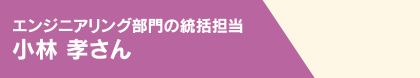 エンジニアリング部門の統括担当 小林 孝さん