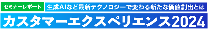 カスタマーエクスペリエンス2024 生成AIなど最新テクノロジーで変わる新たな価値創出とは セミナーレポート