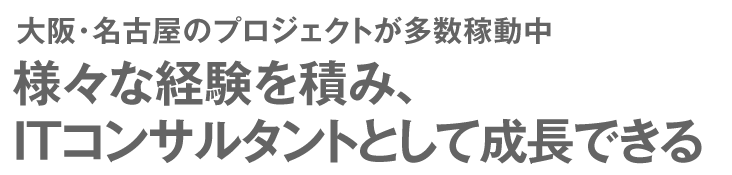 大阪・名古屋のプロジェクトが多数稼動中 様々な経験を積み、ITコンサルタントとして成長できる