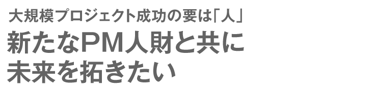 大規模プロジェクト成功の要は「人」 新たなPM人財と共に未来を拓きたい