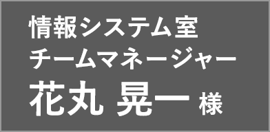 情報システム室 チームマネージャー 花丸 晃一 様