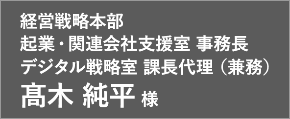 経営戦略本部 起業・関連会社支援室 事務長 デジタル戦略室 課長代理 (兼務) 髙木 純平 様