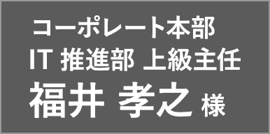 コーポレート本部 IT推進部 上級主任 福井 孝之 様