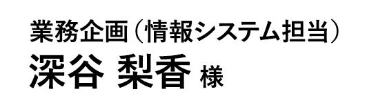 業務企画（情報システム担当） 深谷 梨香 様