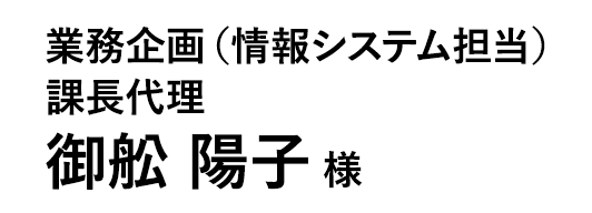 業務企画（情報システム担当） 課長代理 御舩 陽子 様