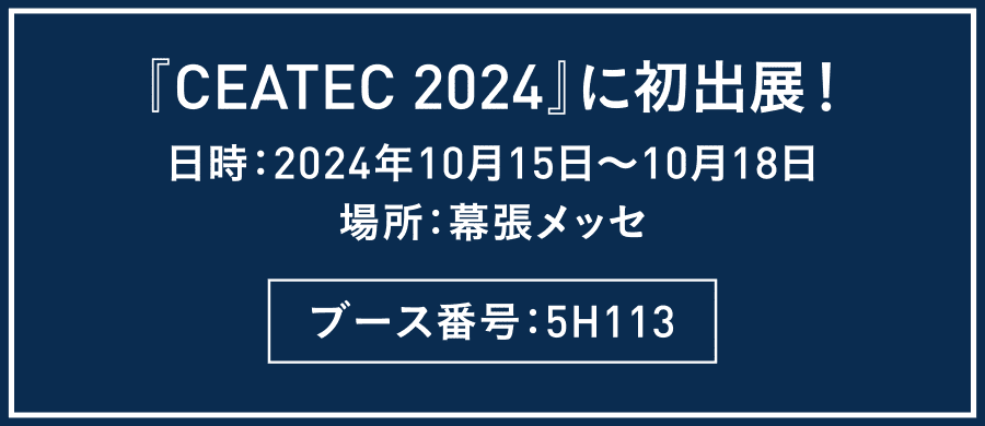 『CEATEC 2024』に初出展！　日時：2024年10月15日～10月18日
場所：幕張メッセ　ブース番号：5H113