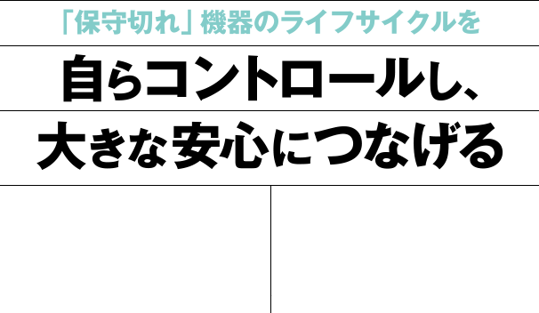 「保守切れ」機器のライフサイクルを自らコントロールし、大きな安心につなげる
