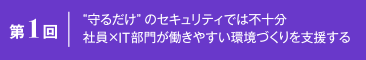 第1回 “守るだけ”のセキュリティでは不十分 社員×IT部門が働きやすい環境づくりを支援する