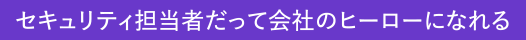～セキュリティ担当者だって会社のヒーローになれる～