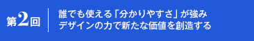 第2回 誰でも使える「分かりやすさ」が強み デザインの力で新たな価値を創造する