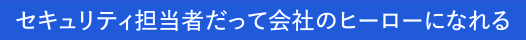 ～セキュリティ担当者だって会社のヒーローになれる～