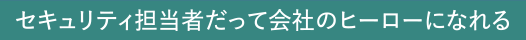 ～セキュリティ担当者だって会社のヒーローになれる～