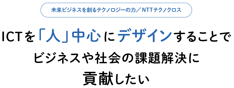 未来ビジネスを創るテクノロジーの力／NTTテクノクロス ICTを「人」中心にデザインすることでビジネスや社会の課題解決に貢献したい