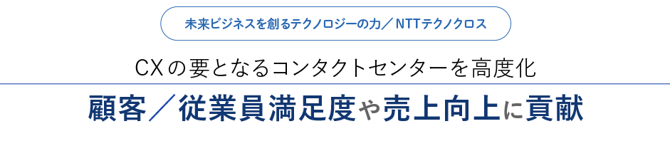 未来ビジネスを創るテクノロジーの力／NTTテクノクロス Xの要となるコンタクトセンターを高度化 顧客／従業員満足度や売上向上に貢献