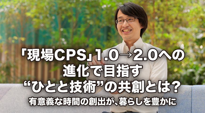 「現場CPS」1.0→2.0への進化で目指す“ひとと技術”の共創とは？ 有意義な時間の創出が、暮らしを豊かに