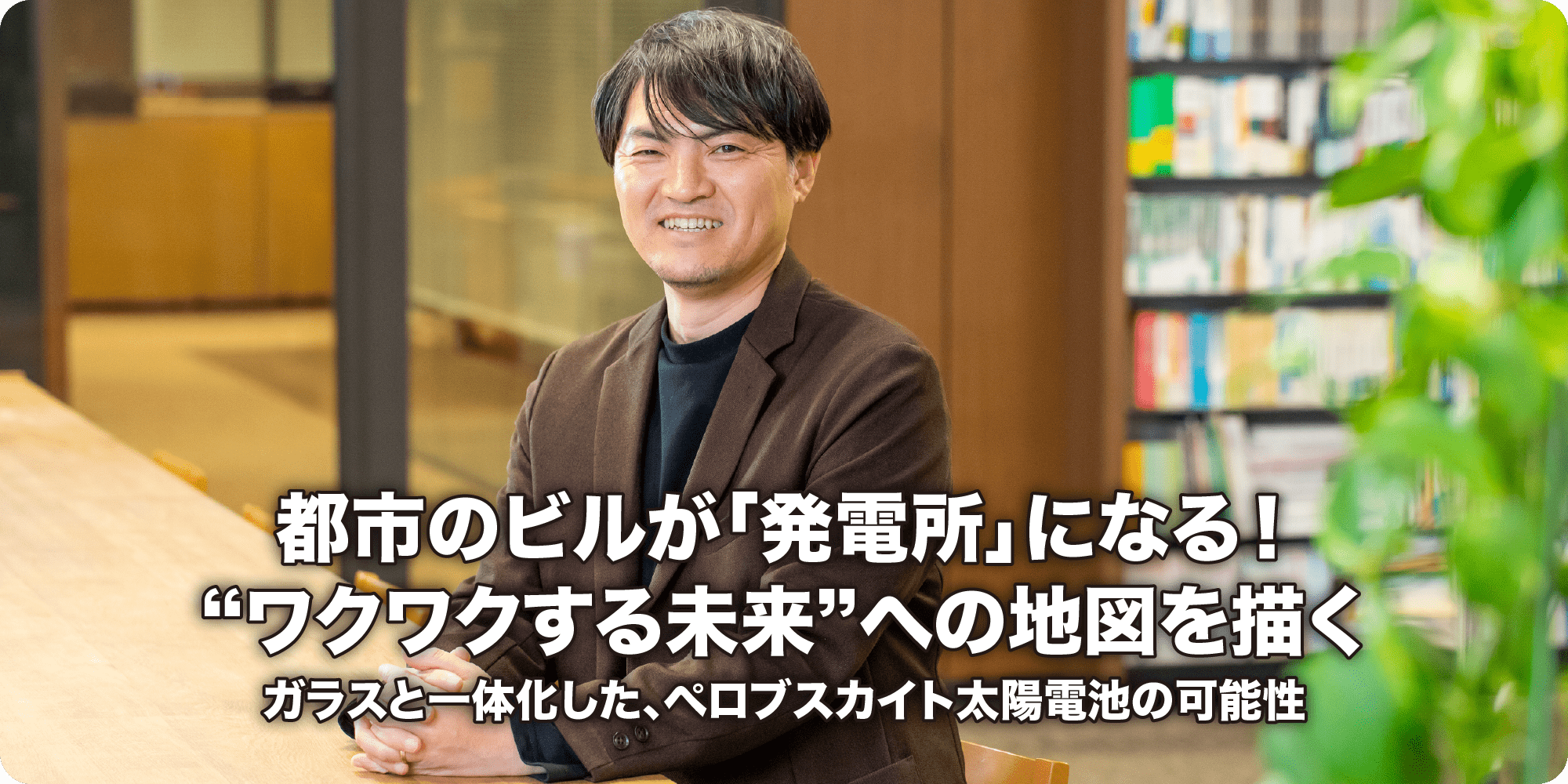都市のビルが「発電所」になる！“ワクワクする未来”への地図を描く ガラスと一体化した、ペロブスカイト太陽電池の可能性