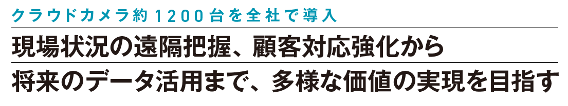 “クラウドカメラ約1200台を全社で導入 現場状況の遠隔把握、顧客対応強化から 将来のデータ活用まで、多様な価値の実現を目指す