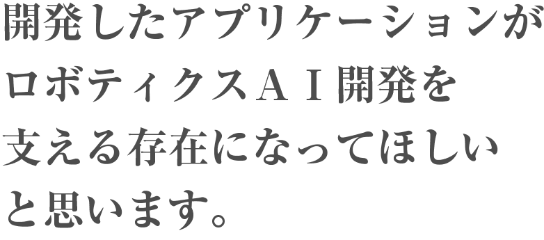 開発したアプリケーションがロボティクスAI開発を支える存在になって欲しいと思います。