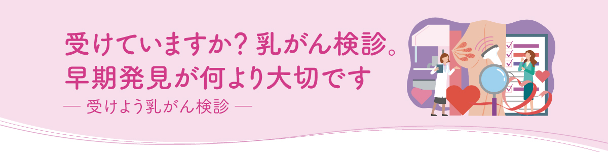 受けていますか？ 乳がん検診。早期発見が何より大切です ─ 受けよう乳がん検診 ─