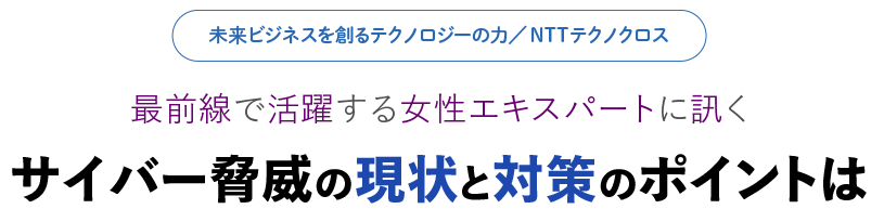 未来ビジネスを創るテクノロジーの力／NTTテクノクロス 最前線で活躍する女性エキスパートに訊く サイバー脅威の現状と対策のポイントは