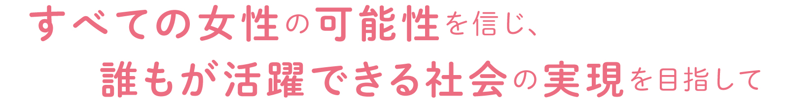すべての女性の可能性を信じ、誰もが活躍できる社会の実現を目指して