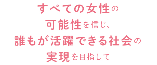 すべての女性の可能性を信じ、誰もが活躍できる社会の実現を目指して