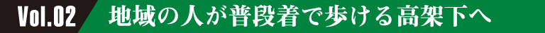 Vol.02 地域の人が普段着で歩ける高架下へ