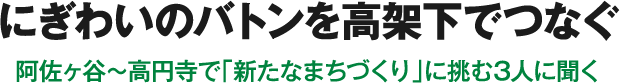 にぎわいのバトンを高架下でつなぐ 阿佐ヶ谷〜高円寺で「新たなまちづくり」に挑む3人に聞く