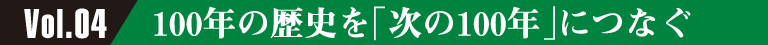 Vol.04 100年の歴史を「次の100年」につなぐ