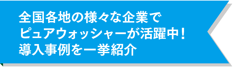 全国各地の様々な企業でピュアウォッシャーが活躍中！導入事例を一挙紹介