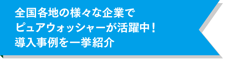 全国各地の様々な企業でピュアウォッシャーが活躍中!導入事例を一挙紹介