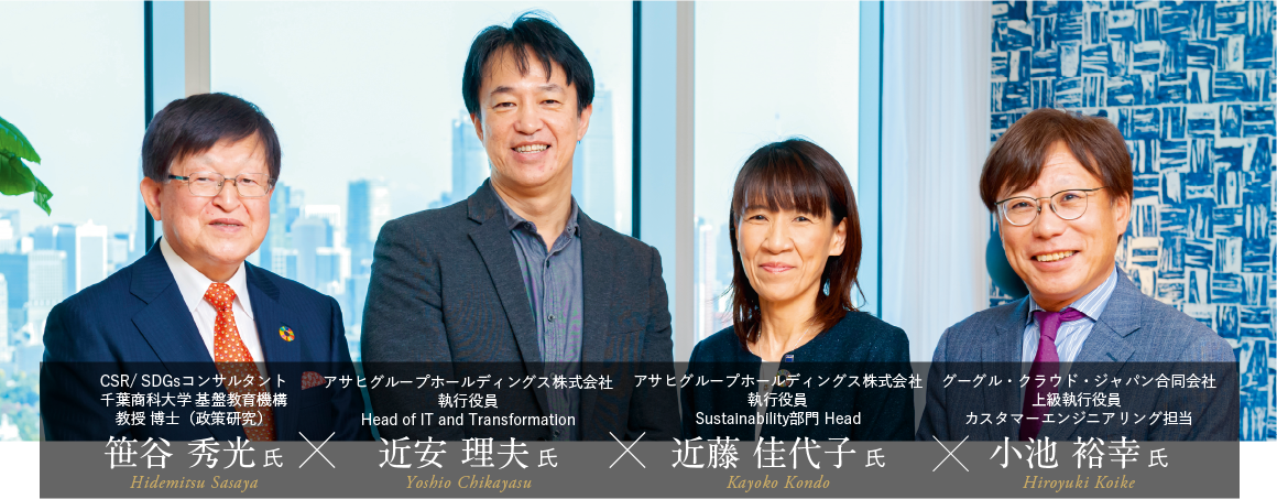 CSR/SDGsコンサルタント 千葉商科大学 基盤教育機構教授 博士（政策研）	笹谷 秀光 氏 アサヒグループホールディングス株式会社 執行役員 Head of IT and Transformation 近安 理夫 氏 アサヒグループホールディングス株式会社 執行役員 Sustainability部門 Head 近藤 佳代子 氏 グーグル・クラウド・ジャパン合同会社 上級執行役員 カスタマーエンジニアリング担当 小池 裕幸 氏
