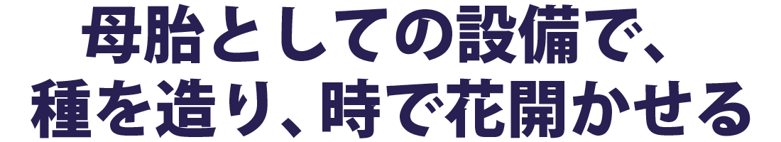 母胎としての設備で、種を造り、時で花開かせる