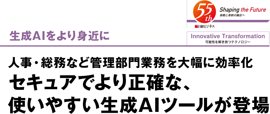 Innovative Transformation 可能性を解き放つテクノロジー 生成AIをより身近に 人事・総務など管理部門業務を大幅に効率化 セキュアでより正確な、使いやすい生成AIツールが登場