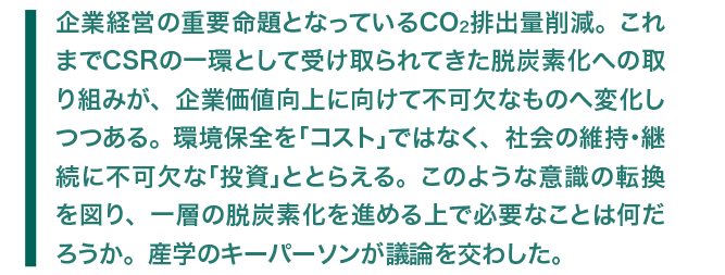 企業経営の重要命題となっているCO2排出量削減。これまでCSRの一環として受け取られてきた脱炭素化への取り組みが、企業価値向上に向けて不可欠なものへ変化しつつある。環境保全を「コスト」ではなく、社会の維持・継続に不可欠な「投資」ととらえる。このような意識の転換を図り、一層の脱炭素化を進める上で必要なことは何だろうか。産学のキーパーソンが議論を交わした。