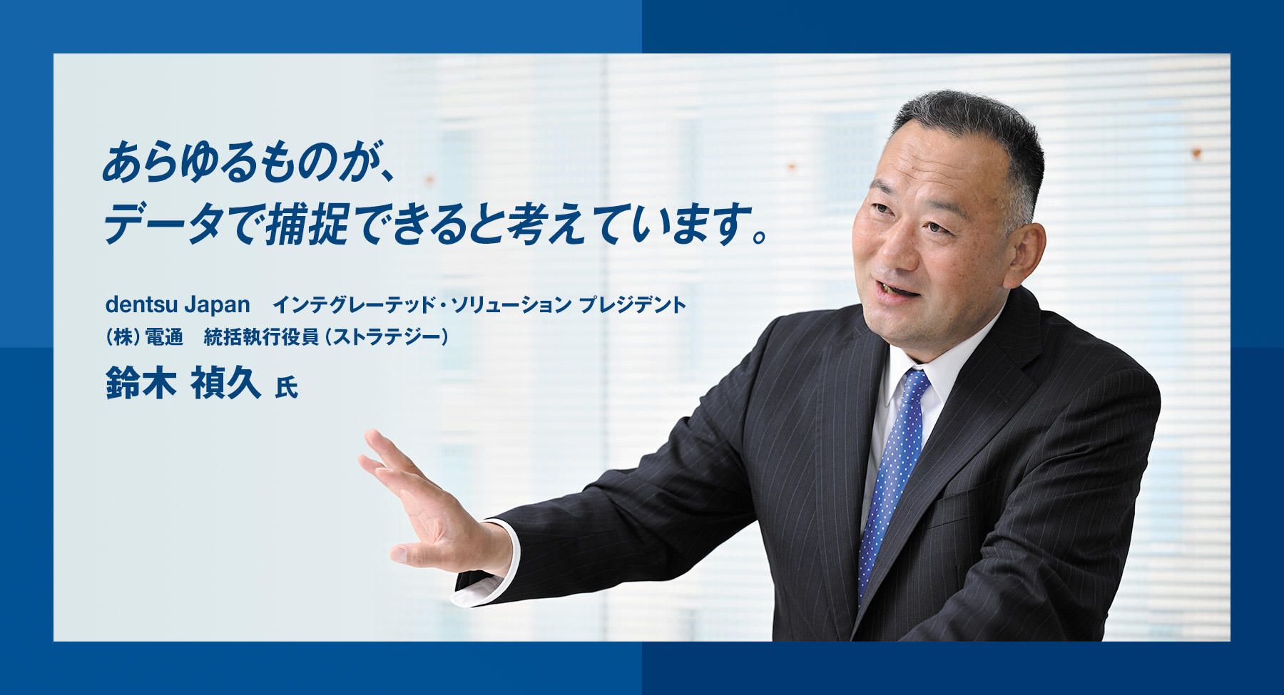 「あらゆるものが、データで捕捉できると考えています。」dentsu Japan インテグレーテッド・ソリューション プレジデント　鈴木 禎久 氏