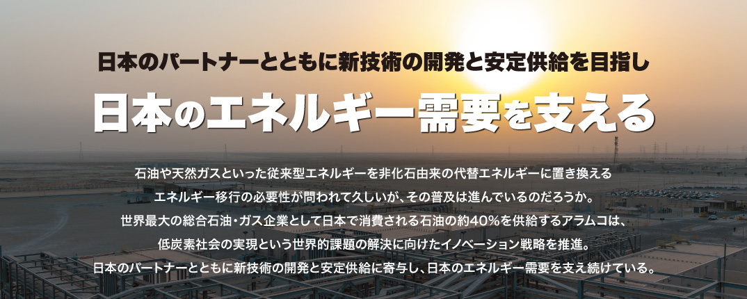 日本のパートナーとともに新技術の開発と安定供給を目指し 日本のエネルギー需要を支える 石油や天然ガスといった従来型エネルギーを非化石由来の代替エネルギーに置き換えるエネルギー移行の必要性が問われて久しいが、その普及は進んでいるのだろうか。世界最大の総合石油・ガス企業として日本で消費される石油の約40％を供給するアラムコは、低炭素社会の実現という世界的課題の解決に向けたイノベーション戦略を推進。日本のパートナーとともに新技術の開発と安定供給に寄与し、日本のエネルギー需要を支え続けている。