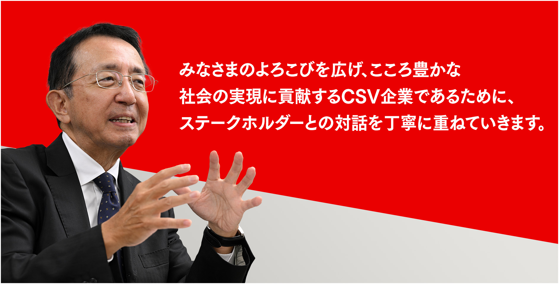 みなさまのよろこびを広げ、こころ豊かな社会の実現に貢献するCSV企業であるために、ステークホルダーとの対話を丁寧に重ねていきます。