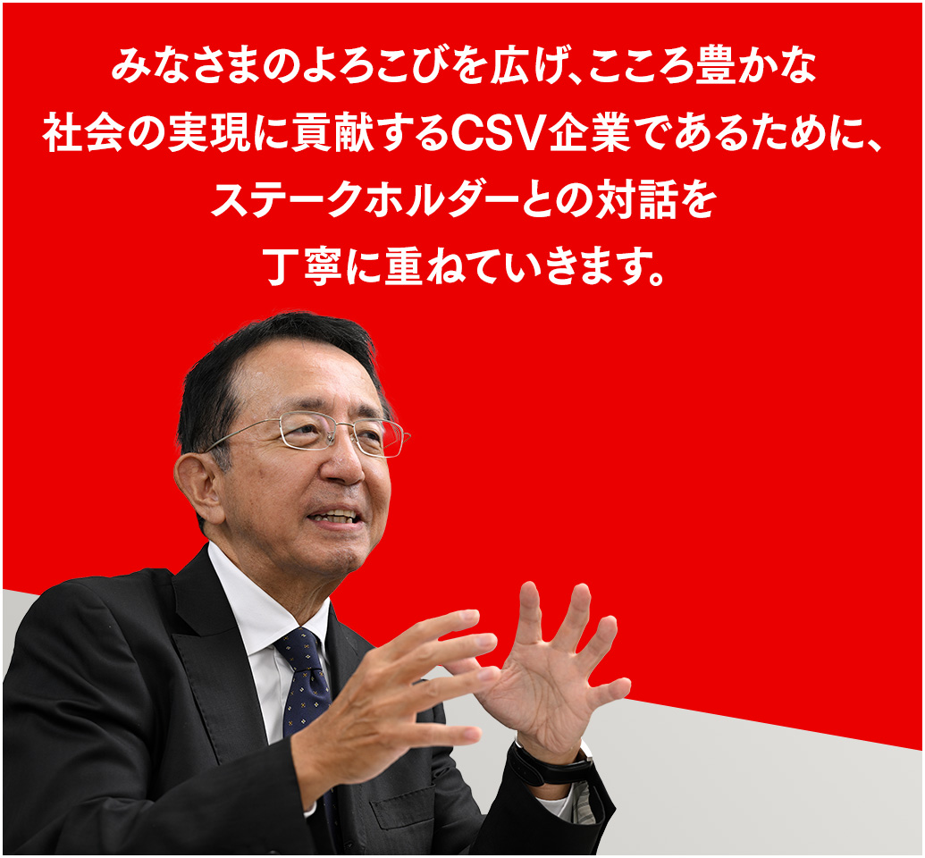 みなさまのよろこびを広げ、こころ豊かな社会の実現に貢献するCSV企業であるために、ステークホルダーとの対話を丁寧に重ねていきます。