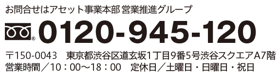 お問合せはアセット事業本部 営業推進部グループ　0120-945-120
										〒150-0043　東京都渋谷区道玄坂1丁目9番5号渋谷スクエアA7階
										営業時間／10:00～18:00　定休日／土曜日・日曜日・祝日