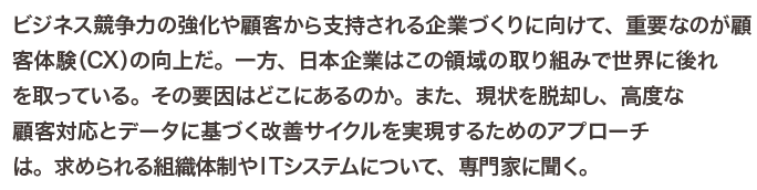 ビジネス競争力の強化や顧客から支持される企業づくりに向けて、重要なのが顧客体験（CX）の向上だ。一方、日本企業はこの領域の取り組みで世界に後れを取っている。その要因はどこにあるのか。また、現状を脱却し、高度な顧客対応とデータに基づく改善サイクルを実現するためのアプローチは。求められる組織体制やITシステムについて、専門家に聞く。