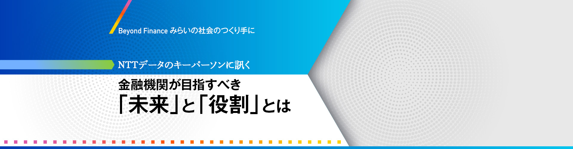 Beyond Finance みらいの社会のつくり手に NTTデータのキーパーソンに訊く 金融機関が目指すべき「未来」と「役割」とは Beyond Finance みらいの社会のつくり手に NTTデータのキーパーソンに訊く 金融機関が目指すべき「未来」と「役割」とは