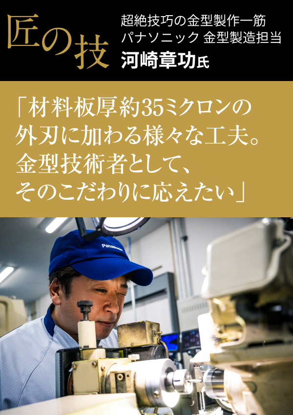 匠の技 超絶技巧の金型製作一筋
										パナソニック 金型製造担当 河崎章功氏
										「材料板厚約35ミクロンの外刃に加わる様々な工夫。金型技術者として、そのこだわりに応えたい」