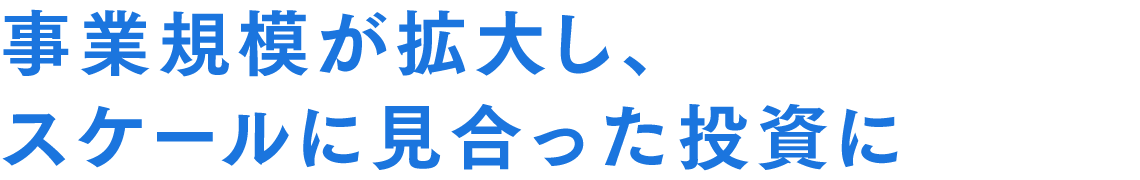 事業規模が拡大し、スケールに見合った投資に
