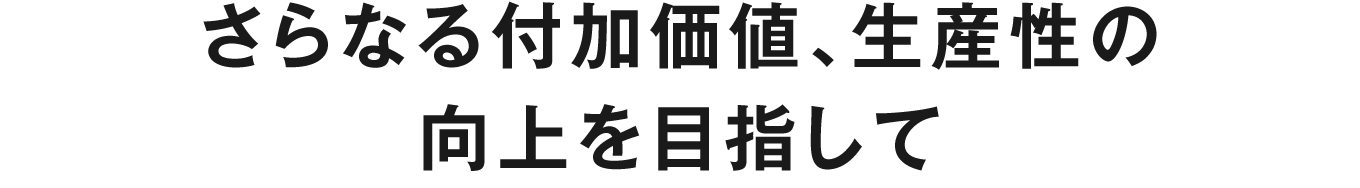 さらなる付加価値、生産性の向上を目指して